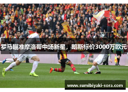 罗马瞄准摩洛哥中场新星，朗斯标价3000万欧元